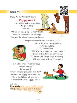 Will you come with me?’ ‘No, not I.’
I met a Horse as I went walking;
We got talking,
Horse and I.
‘Where are you going to, Horse, today?’
(I said to the Horse as he went by).
‘Down to the village to get some hay.
Will you come with me?’ ‘No, not I.’
I met a Puppy as I went walking;
We got talking,
Puppy and I.
‘Where are you going this fine day?’
(I said to the Puppy as he went by).
‘Up in the hills to roll and play.’
‘I’ll come with you, Puppy,’ said I.
village, hills, bread, hay, roll, play
A.A. Milne
New words
64
Enjoy the rhythm of this poem.
I met a Man as I went walking;
We got talking,
Man and I.
‘Where are you going to, Man?’ I said
(I said to the Man as he went by).
‘Down to the village to get some bread.
Puppy and I
UNIT VII
2019-20
 