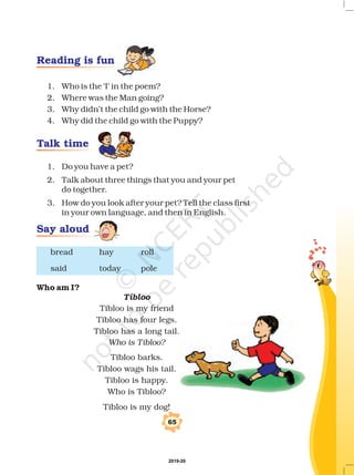 1. Who is the ‘I’ in the poem?
2. Where was the Man going?
3. Why didn’t the child go with the Horse?
4. Why did the child go with the Puppy?
1. Do you have a pet?
2. Talk about three things that you and your pet
do together.
3. How do you look after your pet? Tell the class first
in your own language, and then in English.
bread hay roll
said today pole
Tibloo is my friend
Tibloo has four legs.
Tibloo has a long tail.
Tibloo barks.
Tibloo wags his tail.
Tibloo is happy.
Who is Tibloo?
Tibloo is my dog!
Who am I?
Tibloo
Who is Tibloo?
65
Reading is fun
Talk time
Say aloud
2019-20
 