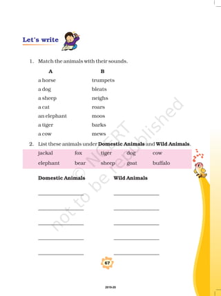 Let’s write
67
1. Match the animals with their sounds.
a horse trumpets
a dog bleats
a sheep neighs
a cat roars
an elephant moos
a tiger barks
a cow mews
2. List these animals under and .
jackal fox tiger dog cow
elephant bear sheep goat buffalo
__________________ __________________
__________________ __________________
__________________ __________________
__________________ __________________
__________________ __________________
A B
Domestic Animals Wild Animals
Domestic Animals Wild Animals
2019-20
 
