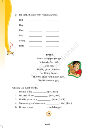 3. Fill in the blanks with rhyming words.
Hill ____________ ____________
Hay ____________ ____________
Fine ____________ ____________
Get ____________ ____________
Going ____________ ____________
Hare ____________ ____________
4.
Choose the right words.
1. Bruno is my ____________. (pet/dish)
2. He breaks his ____________. (dish/fish)
3. Daddy gives him ____________. (water/milk)
4. Mummy gives him a new ____________. (fish/dish)
5. Bruno is now ____________. (sad/happy)
Bruno
Bruno is my pet puppy.
He breaks his dish.
He is sad.
Daddy gives him milk.
But Bruno is sad.
Mummy gives him a new dish.
Now Bruno is happy.
68
2019-20
 