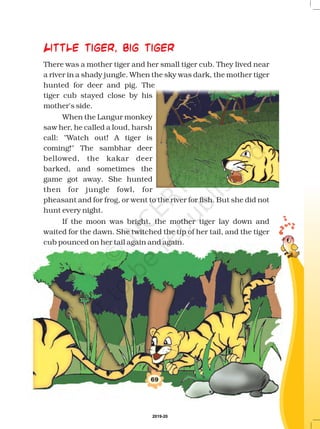 There was a mother tiger and her small tiger cub. They lived near
a river in a shady jungle. When the sky was dark, the mother tiger
hunted for deer and pig. The
tiger cub stayed close by his
mother's side.
When the Langur monkey
saw her, he called a loud, harsh
call: Watch out! A tiger is
coming! The sambhar deer
bellowed, the kakar deer
barked, and sometimes the
game got away. She hunted
then for jungle fowl, for
pheasant and for frog, or went to the river for fish. But she did not
hunt every night.
If the moon was bright, the mother tiger lay down and
waited for the dawn. She twitched the tip of her tail, and the tiger
cub pounced on her tail again and again.
69
Little tiger, big tiger
2019-20
 