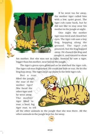 If he went too far away,
the mother tiger called him
with a low, quiet grunt. The
tiger cub came back, but he
did not like to stay near his
mother in the jungle at night.
One night the mother
tiger was tired and closed her
eyes. The tiger cub saw a tiny
frog, hopping along the
ground. The tiger cub
pounced, but the frog hopped
away. He chased the frog and
caught it, and turned to show
his mother. But she was not in sight. Instead he saw a tiger,
bigger than his mother, near him in the jungle.
The tiger's green eyes glistened as he watched the tiger cub.
The tiger cub was frightened. He could not hide or run. He let the
frog hop away. The tiger crept up closer to the little tiger cub.
But a roar
filled the jungle,
the roar of the
mother tiger!
She faced the
other tiger and
he went away.
The mother
tiger liked to
roar, a loud, big
tiger roar, to tell
all the other animals in the jungle that she was there. All the
other animals in the jungle kept far, far away.
70
2019-20
 