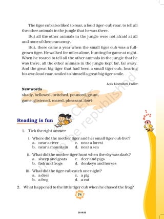 The tiger cub also liked to roar, a loud tiger-cub roar, to tell all
the other animals in the jungle that he was there.
But all the other animals in the jungle were not afraid at all
and none of them ran away.
But, there came a year when the small tiger cub was a full-
grown tiger. He walked for miles alone, hunting for game at night.
When he roared to tell all the other animals in the jungle that he
was there, all the other animals in the jungle kept far, far away.
And the great big tiger that had been a small tiger cub, hearing
his own loud roar, smiled to himself a great big tiger smile.
shady, bellowed, twitched, pounced, grunt,
game, glistened, roared, pheasant, fowl
Lois Hamilton Fuller
New words
1. Tick the right answer
i. Where did the mother tiger and her small tiger cub live?
a. near a river c. near a forest
b. near a mountain d. near a sea
ii. What did the mother tiger hunt when the sky was dark?
a. sheep and goats c. deer and pigs
b. fish and frogs d. donkeys and horses
iii. What did the tiger cub catch one night?
a. a deer c. a pig
b. a frog d. a cat
2. What happened to the little tiger cub when he chased the frog?
Reading is fun
71
2019-20
 