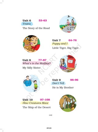Unit 6
Trains
The Story of the Road
53–63
Unit 7
Puppy and I
Little Tiger, Big Tiger
64–76
Unit 8
What’s in the Mailbox?
My Silly Sister
77–87
Unit 9
Don’t Tell
He is My Brother
88–96
(viii)
Unit 10
How Creatures Move
The Ship of the Desert
97–108
2019-20
 