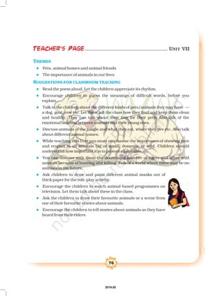 76
Teacher's Page
THEMES
SUGGESTIONS FOR CLASSROOM TEACHING
l
l
l
l
l
l
l
l
l
l
l
l
—
U
Pets, animal homes and animal friends
The importance of animals in our lives
Read the poem aloud. Let the children appreciate its rhythm.
Encourage children to guess the meanings of difficult words, before you
explain.
Talk to the children about the different kinds of pets/animals they may have
a dog, goat, cow etc. Let them tell the class how they feed and keep them clean
and healthy. They can talk about their love for their pets. Also talk of the
emotional bonding between animals and their young ones.
Discuss animals of the jungle and what they eat, where they live etc. Also talk
about different animal homes.
While teaching this nit you must emphasise the importance of showing care
and respect to all animals big or small, domestic or wild. Children should
understand how important it is to protect all animals.
You can discuss with them the decreasing number of tigers and other wild
animals because of hunting and killing. Talk of a world where there may be no
animals in the future.
Ask children to draw and paint different animal masks out of
thick paper for the role-play activity.
Encourage the children to watch animal-based programmes on
television. Let them talk about these in the class.
Ask the children to draw their favourite animals or a scene from
one of their favourite stories about animals.
Encourage the children to tell stories about animals as they have
heard from their elders.
Teacher's Page UNIT VII
2019-20
 