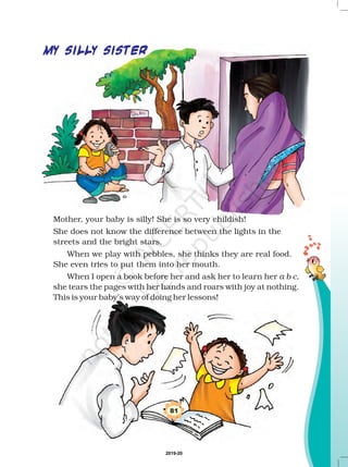 81
MY SILLY SISTER
Mother, your baby is silly! She is so very childish!
She does not know the difference between the lights in the
streets and the bright stars.
When we play with pebbles, she thinks they are real food.
She even tries to put them into her mouth.
When I open a book before her and ask her to learn her
she tears the pages with her hands and roars with joy at nothing.
This is your baby’s way of doing her lessons!
a b c,
2019-20
 
