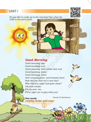 Good Morning
Good morning, sky;
Good morning, sun;
Good morning, little winds that run!
Good morning, birds;
Good morning, trees;
And creeping grass, and brownie bees!
How did you find out it was day?
Who told you night had gone away?
I’m wide awake;
I’m up now, too.
I’ll be right out to play with you!
New words
creeping, awake, gone away
Do you like to wake up in the morning? See what the
child in the poem feels.
Fannie R. Buchanan
1
UNIT I
2019-20
 