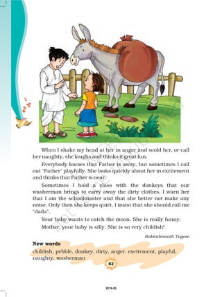 When I shake my head at her in anger and scold her, or call
her naughty, she laughs and thinks it great fun.
Everybody knows that Father is away, but sometimes I call
out Father playfully. She looks quickly about her in excitement
and thinks that Father is near.
Sometimes I hold a class with the donkeys that our
washerman brings to carry away the dirty clothes. I warn her
that I am the schoolmaster and that she better not make any
noise. Only then she keeps quiet. I insist that she should call me
“dada”.
Your baby wants to catch the moon. She is really funny.
Mother, your baby is silly. She is so very childish!
childish, pebble, donkey, dirty, anger, excitement, playful,
naughty, washerman
Rabindranath Tagore
New words
82
2019-20
 