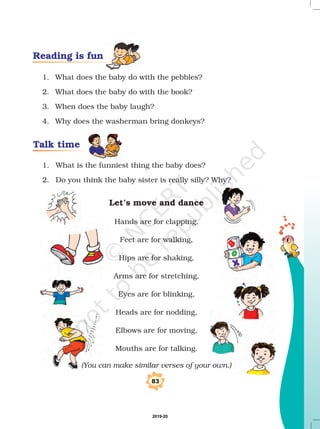 Reading is fun
Talk time
1. What does the baby do with the pebbles?
2. What does the baby do with the book?
3. When does the baby laugh?
4. Why does the washerman bring donkeys?
1. What is the funniest thing the baby does?
2. Do you think the baby sister is really silly? Why?
Hands are for clapping,
Feet are for walking,
Hips are for shaking,
Arms are for stretching,
Eyes are for blinking,
Heads are for nodding,
Elbows are for moving,
Mouths are for talking.
Let’s move and dance
(You can make similar verses of your own.)
83
2019-20
 