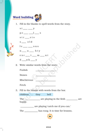 1. Fill in the blanks to spell words from the story.
s i ____ ____ y
p e ____ ____l ____ s
s t r ____ e t s
s ____ o l d
l e ____ ____ o n s
n ____ u ____ h t y
e x c ____ t ____ m ____ n t
d ____n k ____ y
2. Write similar words from the story:
Foolish __________________
Stones __________________
Mischievous __________________
Fetch __________________
3. Fill in the blanks with words from the box
children they bell
The ______________ are playing in the field. __________ are
happy.
____________ are playing ‘catch-me-if-you-can.’
The ____________ has rung. It is time for lessons.
Word building
84
2019-20
 