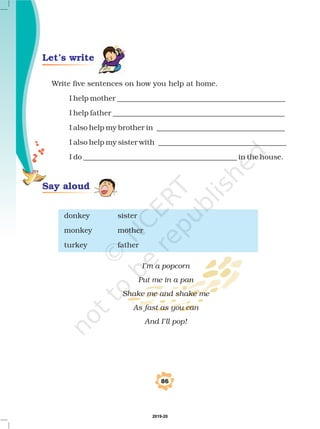 86
Write five sentences on how you help at home.
I help mother ______________________________________________
I help father _______________________________________________
I also help my brother in ___________________________________
I also help my sister with ___________________________________
I do __________________________________________ in the house.
donkey sister
monkey mother
turkey father
I’m a popcorn
Put me in a pan
Shake me and shake me
As fast as you can
And I’ll pop!
Say aloud
Let’s write
2019-20
 