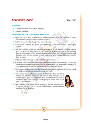 87
Themes
l
l
l
l
l
l
l
l
l
l
l
SUGGESTIONS FOR CLASSROOM TEACHING
sing the new format, where the address,
date, and the name of the letter writer are aligned on the left hand margin.
Communication and Letter Writing
Games and Play
Read the poem with proper stress and intonation. Help the children to recite
the poem with you with appropriate actions.
Let them also read and enjoy the poem silently.
Encourage children to guess the meanings of difficult words, before you
explain.
Ask the children to bring one inland letter each. Show them on the blackboard
where to write the date, address etc. u
Ask
them to write a letter with a proper beginning and ending. This can also be
done in pairs.
If it is possible, arrange a visit to the local post office.
Children can also make greeting cards with colourful drawings. Encourage
them to fold paper in different ways to make cards, e.g. a card with a border, a
card opening in the middle, a card folded into four and so on.
Discuss the different forms of communication like telephone, telegram, email
etc. with advantages and disadvantages of each.
You should enjoy telling the story. The teacher does not tell it
merely to inform, enlighten or amuse but because it is
something so good, so delightful. You must remember that to
be friends with your story you must grasp it, feel it, and share
it with the children.
Let children talk about their brothers, sisters, cousins etc.
Bring out the concept of caring and sharing, and emotional
bonding within families.
Teacher's Page UNIT VIII
2019-20
 