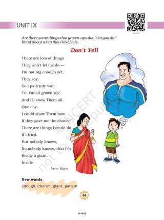 Are there some things that grown-ups don’t let you do?
Read about what this child feels.
There are lots of things
They won’t let me do —
I'm not big enough yet,
They say.
So I patiently wait
Till I’m all grown-up;
And I’ll show Them all,
One day.
I could show Them now
If they gave me the chance,
There are things I could do
If I tried.
But nobody knows,
No nobody knows, that I’m
Really a giant,
Inside.
enough, chance, giant, patient
Irene Yates
New words
Don’t Tell
88
UNIT IX
2019-20
 
