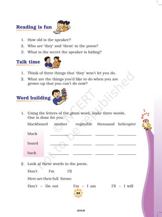 1. How old is the speaker?
2. Who are ‘they’ and ‘them’ in the poem?
3. What is the secret the speaker is hiding?
1. Think of three things that ‘they’ won’t let you do.
2. What are the things you’d like to do when you are
grown-up that you can’t do now?
2. Look at these words in the poem.
Don’t I’m I'll
Here are their full forms:
Don’t – Do not I’m – I am I’ll – I will
1. Using the letters of the given word, make three words.
One is done for you.
blackboard mother vegetable thousand helicopter
black __________ __________ __________ __________
board __________ __________ __________ __________
back __________ __________ __________ __________
89
Talk time
Word building
Reading is fun
2019-20
 