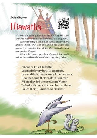 Enjoy this poem
HiawathaHiawatha
Hiawatha was a young Red Indian boy. He lived
with his old grandmother, Nokomis, in a wigwam.
Nokomis taught Hiawatha about the wonders
around them. She told him about the stars, the
trees, the insects, the birds, the animals, and
many other things.
Hiawatha grew up to love them all. He could
talk to the birds and the animals, and they to him.
“Then the little Hiawatha
Learned of every bird its language,
Learned their names and all their secrets,
How they built their nests in Summer,
Where they hid themselves in Winter,
Talked with them whene’er he met them,
Called them ‘Hiawatha’s chickens.’
2019-20
 