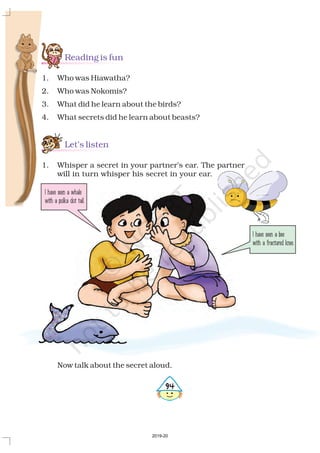 Reading is fun
Let’s listen
1. Who was Hiawatha?
2. Who was Nokomis?
3. What did he learn about the birds?
4. What secrets did he learn about beasts?
Now talk about the secret aloud.
1. Whisper a secret in your partner’s ear. The partner
will in turn whisper his secret in your ear.
I have seen a bee
with a fractured knee.
I have seen a whale
with a polka dot tail.
594
2019-20
 