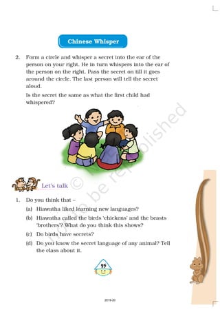 Chinese Whisper
2. Form a circle and whisper a secret into the ear of the
person on your right. He in turn whispers into the ear of
the person on the right. Pass the secret on till it goes
around the circle. The last person will tell the secret
aloud.
Is the secret the same as what the first child had
whispered?
1. Do you think that –
(a) Hiawatha liked learning new languages?
(b) Hiawatha called the birds ‘chickens’ and the beasts
‘brothers’? What do you think this shows?
(c) Do birds have secrets?
(d) Do you know the secret language of any animal? Tell
the class about it.
Let’s talk
495
2019-20
 
