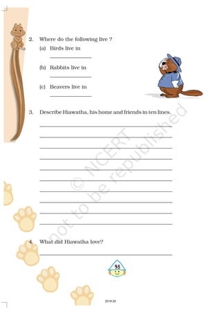 2. Where do the following live ?
(a) Birds live in
________________
(b) Rabbits live in
________________
(c) Beavers live in
________________
3. Describe Hiawatha, his home and friends in ten lines.
___________________________________________________
___________________________________________________
___________________________________________________
___________________________________________________
___________________________________________________
___________________________________________________
___________________________________________________
___________________________________________________
___________________________________________________
___________________________________________________
4. What did Hiawatha love?
___________________________________________________
598
2019-20
 