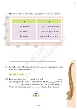 5. Match with and write the complete sentences below
___________________________________________________
___________________________________________________
___________________________________________________
6. Complete the following stories by using an appropriate word
from the box given below –
(A) Ram was a farmer. wanted to sell _____ ______ goats
and sheep. So he went to the market. There sold all
____________ animals to a rich man and got a lot of money.
When he was going back to village, three thieves
____ ____
_______
_______
‘A’ ‘B’
my, his, he, your
A B
Whenever I go, I have friends.
Whoever I am hungry, I eat.
Wherever comes first, wins.
499
2019-20
 
