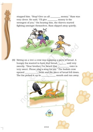 stopped him. “Stop! Give us all _________ money.” Ram was
very clever. He said, “I'll give _________ money to the
strongest of you.” On hearing this, the thieves started
fighting amongst themselves. Ram slipped away quietly.
(B) Sitting on a tree a crow was enjoying a piece of bread. A
hungry fox wanted to have that bread. said very
sweetly, “Dear brother, I've heard that __________ voice is
very sweet. Please sing a song for me.” The foolish crow
opened ____________ beak and the piece of bread fell down.
The fox picked it up in _____________ mouth and ran away.
_______
5100
2019-20
 