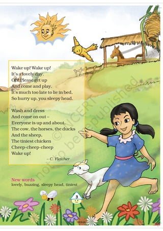 New words
lovely, buzzing, sleepy head, tiniest
!
Wake up! Wake up!
It’s a lovely day.
Oh! Please get up
And come and play.
It’s much too late to lie in bed,
So hurry up, you sleepy head.
Wash and dress
And come on out –
Everyone is up and about.
The cow, the horses, the ducks
And the sheep,
The tiniest chicken
Cheep-cheep-cheep
Wake up!
– C. Fletcher
2019-20
 