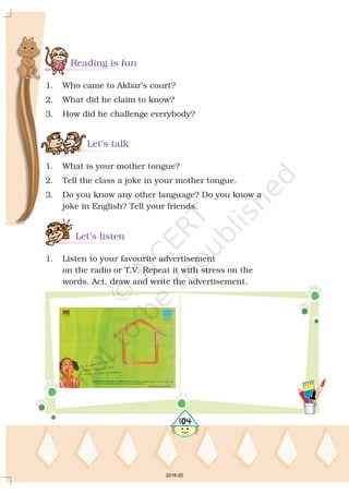 Reading is fun
Let’s talk
Let’s listen
1. Who came to Akbar’s court?
2. What did he claim to know?
3. How did he challenge everybody?
1. What is your mother tongue?
2. Tell the class a joke in your mother tongue.
3. Do you know any other language? Do you know a
joke in English? Tell your friends.
1. Listen to your favourite advertisement
on the radio or T.V. Repeat it with stress on the
words. Act, draw and write the advertisement.
5104
2019-20
 