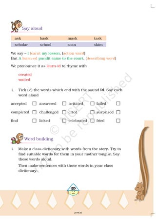 Say aloud
Word building
ask bask mask task
scholar school scan skim
We say – . ( )
But . ( )
We pronounce it as to rhyme with
1. Tick ( ) the words which end with the sound . Say each
word aloud
accepted answered irritated failed
completed challenged cried surprised
find licked celebrated fried
1. Make a class dictionary with words from the story. Try to
find suitable words for them in your mother tongue. Say
these words aloud.
Then make sentences with those words in your class
dictionary.
? id
I my lesson
A pundit came to the court
learnt action word
learn-ed describing word
learn-id
created
waited
4105
2019-20
 