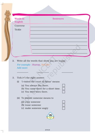 Words in Sentences
English
Converse
Tickle
2. Write all the words that show you are happy.
,
__________ __________ __________
3. Tick ( ) the right answer.
(i) ‘I visited the court of Akbar’ means
(a) You always live there.
(b) You came there for a short time.
(c) You were born there.
(ii) To imitate someone means to
(a) copy someone
(b) tease someone
(c) make someone angry
?
For example :
Add more
Hurray Ha! Ha!
5106
2019-20
 