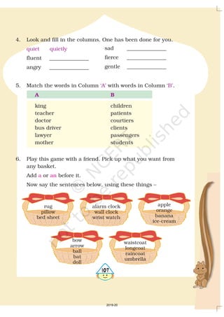 4. Look and fill in the columns. One has been done for you.
fluent _______________
angry _______________
5. Match the words in Column with words in Column .
king children
teacher patients
doctor courtiers
bus driver clients
lawyer passengers
mother students
6. Play this game with a friend. Pick up what you want from
any basket.
Add or before it.
Now say the sentences below, using these things –
quiet quietly
‘A’ ‘B’
A B
a an
sad _______________
fierce _______________
gentle _______________
rug
pillow
bed sheet
alarm clock
wall clock
wrist watch
apple
orange
banana
ice-cream
bow
arrow
ball
bat
doll
waistcoat
longcoat
raincoat
umbrella
4107
2019-20
 