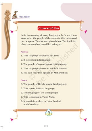 Fun time
Crossword fun
India is a country of many languages. Let’s see if you
know what the people of the states in this crossword
puzzle speak. The clues are given below. The first letter
of each answer has been filled in for you.
1. This language is spoken in Orissa
2. It is spoken in Karnataka
4. The people of Assam speak this language
7. This language is used in Andhra Pradesh
8. You can hear this spoken in Maharashtra
3. The people of Kerala speak this language
5. This is our national language
6. The language of the Goan people
7. This is spoken in Tamil Nadu
9. It is widely spoken in Uttar Pradesh
and elsewhere
Across
Down
5110
2019-20
 