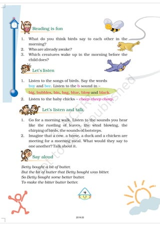 Reading is fun
Let’s listen
Let’s listen and talk
Say aloud
1. What do you think birds say to each other in the
morning?
2. Who are already awake?
3. Which creatures wake up in the morning before the
child does?
1. Listen to the songs of birds. Say the words
and . Listen to the sound in –
, , , , , and
2. Listen to the baby chicks .
1. Go for a morning walk. Listen to the sounds you hear
like the rustling of leaves, the wind blowing, the
chirping of birds, the sounds of footsteps.
2. Imagine that a cow, a horse, a duck and a chicken are
meeting for a morning meal. What would they say to
one another? Talk about it.
–
Betty bought a bit of butter,
But the bit of butter that Betty bought was bitter.
So Betty bought some better butter,
To make the bitter butter better.
boy bee b
cheep cheep cheep
big bubbles bin bag blue blow black.
"
2019-20
 