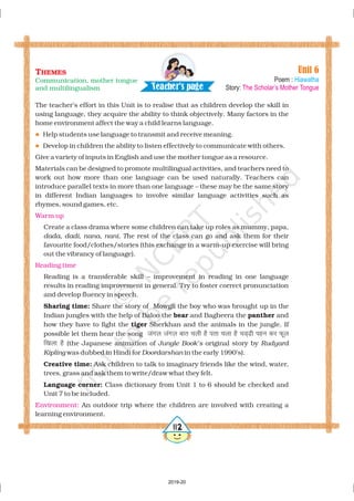 The teacher’s effort in this Unit is to realise that as children develop the skill in
using language, they acquire the ability to think objectively. Many factors in the
home environment affect the way a child learns language.
Help students use language to transmit and receive meaning.
Develop in children the ability to listen effectively to communicate with others.
Give a variety of inputs in English and use the mother tongue as a resource.
Materials can be designed to promote multilingual activities, and teachers need to
work out how more than one language can be used naturally. Teachers can
introduce parallel texts in more than one language – these may be the same story
in different Indian languages to involve similar language activities such as
rhymes, sound games, etc.
Create a class drama where some children can take up roles as mummy, papa,
, , , he rest of the class can go and ask them for their
favourite food/clothes/stories (this exchange in a warm-up exercise will bring
out the vibrancy of language).
Reading is a transferable skill – improvement in reading in one language
results in reading improvement in general. Try to foster correct pronunciation
and develop fluency in speech.
Share the story of Mowgli the boy who was brought up in the
Indian jungles with the help of Baloo the and Bagheera the and
how they have to fight the Sherkhan and the animals in the jungle. If
possible let them hear the song
(the Japanese animation of original story by
was dubbed in Hindi for in the early 1990’s).
Ask children to talk to imaginary friends like the wind, water,
trees, grass and ask them to write/draw what they felt.
Class dictionary from Unit 1 to 6 should be checked and
Unit 7 to be included.
An outdoor trip where the children are involved with creating a
learning environment.
dada dadi nana nani. T
Jungle Book’s Rudyard
Kipling Doordarshan
Sharing time:
bear panther
tiger
Creative time:
Language corner:
taxy taxy ckr pyh gS irk pyk gS pM~h igu dj Qwy
f[kyk gS
l
l
Warm up
Reading time
Environment:
Unit 6
Poem :
Story:
Hiawatha
The Scholar’s Mother Tongue
THEMES
Communication, mother tongue
and multilingualism Tea h r's a ec pe g
5112
2019-20
 