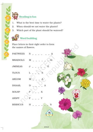 Reading is fun
Word building
1. What is the best time to water the plants?
2. When should we not water the plants?
3. Which part of the plant should be watered?
Place letters in their right order to form
the names of flowers.
PAETWEES S _ _ _ _ _ _ A
MRAIDOLG M _ _ _ _ _ _ D
JMINEAS J _ _ _ _ _ E
TLOUS L _ _ _ S
ARGOM M _ _ _ A
DHAAIL D _ _ _ _ A
XOLHP P _ _ _ X
ANSPY P _ _ _ Y
BISIHCUS H _ _ _ _ _ _ S
5116
2019-20
 