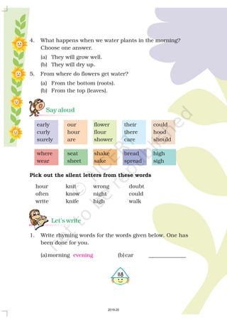 4. What happens when we water plants in the morning?
Choose one answer.
(a) They will grow well.
(b) They will dry up.
5. From where do flowers get water?
(a) From the bottom (roots).
(b) From the top (leaves).
early our flower their could
curly hour flour there hood
surely are shower care should
where seat shake bread high
wear sheet sake spread sigh
hour knit wrong doubt
often know night could
write knife high walk
1. Write rhyming words for the words given below. One has
been done for you.
(a)morning (b)car ______________
Pick out the silent letters from these words
Say aloud
Let’s write
evening
5118
2019-20
 