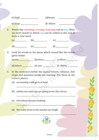 (c) high _______________ (d)boots ______________
(e) heat _______________ (f) where ______________
2. Words like , , end in . Write
six more words to which can be added at the end to
form a new word.
(a) __________ (b) ___________ (c) ___________
(d) __________ (e) ___________ (f) ___________
3. Look for words in the poem which sound like the words
given below.
(a) are ____________ (b) there _________ (c) flour __________
(d) where _________ (e) son __________ (f) threw _________
4. In the sentences below the capital letters, commas, full
stops and question marks are missing. Put these in the
correct places.
(a) on monday i will go to school
___________________________________________________
(b) rahim ravi and raju are going to see the circus
___________________________________________________
(c) sita where are you looking
___________________________________________________
(d) the tailor went to the market mr singh
___________________________________________________
morning evening watering ing
ing
4119
2019-20
 