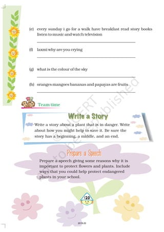 Write a story about a plant that is in danger. Write
about how you might help to save it. Be sure the
story has a beginning, a middle, and an end.
Write a StoryWrite a Story
Prepare a speech giving some reasons why it is
important to protect flowers and plants. Include
ways that you could help protect endangered
plants in your school.
Prepare a SpeechPrepare a Speech
(e) every sunday i go for a walk have breakfast read story books
listen to music and watch television
___________________________________________________
(f) laxmi why are you crying
___________________________________________________
(g) what is the colour of the sky
___________________________________________________
(h) oranges mangoes bananas and papayas are fruits
___________________________________________________
Team time
5120
2019-20
 