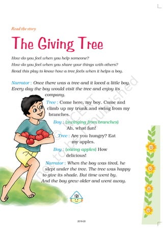Narrator
Tree
Boy
Tree
Boy
Narrator
:
:
:
:
:
:
Once there was a tree and it loved a little boy.
Every day the boy would visit the tree and enjoy its
company.
When the boy was tired, he
slept under the tree. The tree was happy
to give its shade. But time went by.
And the boy grew older and went away.
Come here, my boy. Come and
climb up my trunk and swing from my
branches.
Ah, what fun!
Are you hungry? Eat
my apples.
How
delicious!
( )
( )
swinging from branches
eating apples
The Giving Tree
Read the story
How do you feel when you help someone?
How do you feel when you share your things with others?
Read this play to know how a tree feels when it helps a boy.
4121
2019-20
 