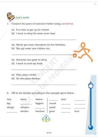 Let’s write
1. Connect the pairs of sentences below using or .
(a) It is time to get up for school.
(b) I want to sleep for some more time.
________________________________________________________
(a) Sheila got some chocolates for her birthday.
(b) She got some new clothes too.
________________________________________________________
(a) Everyone has gone to sleep.
(b) I want to read my book.
________________________________________________________
(a) Raju plays cricket.
(b) He also plays hockey.
________________________________________________________
2. Fill in the blanks according to the example given below –
and but
#
_______ later _________
round ________ _________
small ________ _________
good ________ best
tiny tinier tiniest
big __________ biggest
sleepy sleepier ________
_________ lovelier loveliest
2019-20
 