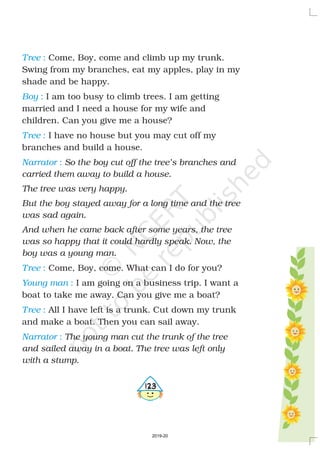 Tree
Boy
Tree
Narrator
Tree
Young man
Tree
Narrator
:
:
:
:
:
:
:
:
Come, Boy, come and climb up my trunk.
Swing from my branches, eat my apples, play in my
shade and be happy.
I am too busy to climb trees. I am getting
married and I need a house for my wife and
children. Can you give me a house?
I have no house but you may cut off my
branches and build a house.
Come, Boy, come. What can I do for you?
I am going on a business trip. I want a
boat to take me away. Can you give me a boat?
All I have left is a trunk. Cut down my trunk
and make a boat. Then you can sail away.
So the boy cut off the tree’s branches and
carried them away to build a house.
The tree was very happy.
But the boy stayed away for a long time and the tree
was sad again.
And when he came back after some years, the tree
was so happy that it could hardly speak. Now, the
boy was a young man.
The young man cut the trunk of the tree
and sailed away in a boat. The tree was left only
with a stump.
4123
2019-20
 