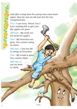 And after a long time the young man came back
again. Now he was an old man but the tree
recognised him.
,I am sorry, friend but I
have nothing left to give you.
My apples are gone.
My teeth are
too weak for apples.
My branches are
gone. You cannot swing
on them.
I am too old
to swing on branches.
My trunk is gone.
You cannot climb.
I
am too tired
to climb.
Tree
Old man
Tree
Old man
Tree
Old man
:
:
:
:
:
:
5124
2019-20
 