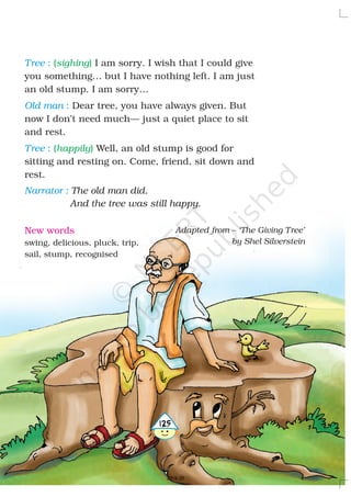 Tree
Old man
Tree
Narrator :
:
:
:
I am sorry. I wish that I could give
you something… but I have nothing left. I am just
an old stump. I am sorry…
Dear tree, you have always given. But
now I don’t need much— just a quiet place to sit
and rest.
Well, an old stump is good for
sitting and resting on. Come, friend, sit down and
rest.
The old man did.
And the tree was still happy.
( )
( )
sighing
happily
Adapted from – ‘The Giving Tree’
by Shel Silverstein
New words
swing, delicious, pluck, trip,
sail, stump, recognised
4125
2019-20
 