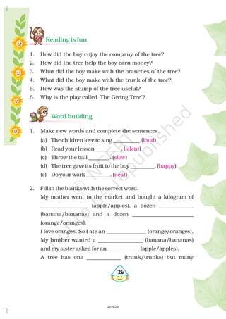 Reading is fun
Word building
1. How did the boy enjoy the company of the tree?
2. How did the tree help the boy earn money?
3. What did the boy make with the branches of the tree?
4. What did the boy make with the trunk of the tree?
5. How was the stump of the tree useful?
6. Why is the play called ‘The Giving Tree’?
1. Make new words and complete the sentences.
(a) The children love to sing __________.( )
(b) Read your lesson__________. ( )
(c) Throw the ball ________. ( )
(d) The tree gave its fruit to the boy _________. ( )
(e) Do your work _________. ( )
2. Fill in the blanks with the correct word.
My mother went to the market and bought a kilogram of
__________________ (apple/apples), a dozen _____________
(banana/bananas) and a dozen _______________________
(orange/oranges).
I love oranges. So I ate an _______________ (orange/oranges).
My brother wanted a _________________ (banana/bananas)
and my sister asked for an ____________ (apple/apples).
A tree has one _____________ (trunk/trunks) but many
loud
silent
slow
happy
neat
5126
2019-20
 