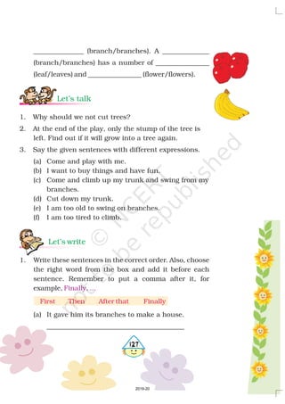 _______________ (branch/branches). A ______________
(branch/branches) has a number of ________________
(leaf/leaves) and ________________ (flower/flowers).
1. Why should we not cut trees?
2. At the end of the play, only the stump of the tree is
left. Find out if it will grow into a tree again.
3. Say the given sentences with different expressions.
(a) Come and play with me.
(b) I want to buy things and have fun.
(c) Come and climb up my trunk and swing from my
branches.
(d) Cut down my trunk.
(e) I am too old to swing on branches.
(f) I am too tired to climb.
1. Write these sentences in the correct order. Also, choose
the right word from the box and add it before each
sentence. Remember to put a comma after it, for
example,
(a) It gave him its branches to make a house.
_________________________________________
Let’s talk
Let’s write
Finally, ...
First Then After that Finally
4127
2019-20
 