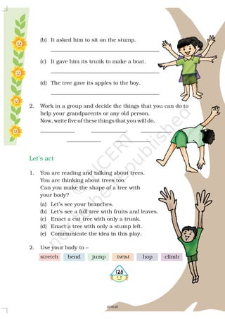 (b) It asked him to sit on the stump.
_________________________________________
(c) It gave him its trunk to make a boat.
_________________________________________
(d) The tree gave its apples to the boy.
_________________________________________
2. Work in a group and decide the things that you can do to
help your grandparents or any old person.
Now, write five of these things that you will do.
_____________ _____________ ____________
_____________ _____________
1. You are reading and talking about trees.
You are thinking about trees too.
Can you make the shape of a tree with
your body?
(a) Let’s see your branches.
(b) Let’s see a full tree with fruits and leaves.
(c) Enact a cut tree with only a trunk.
(d) Enact a tree with only a stump left.
(e) Communicate the idea in this play.
2. Use your body to –
stretch bend jump twist hop climb
Let’s act
5128
2019-20
 