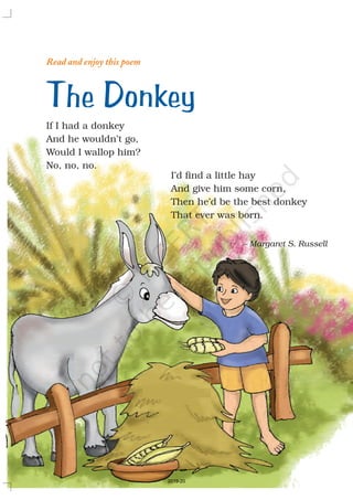 Read and enjoy this poem
If I had a donkey
And he wouldn’t go,
Would I wallop him?
No, no, no.
I’d find a little hay
And give him some corn,
Then he’d be the best donkey
That ever was born.
The Donkey
– Margaret S. Russell
2019-20
 