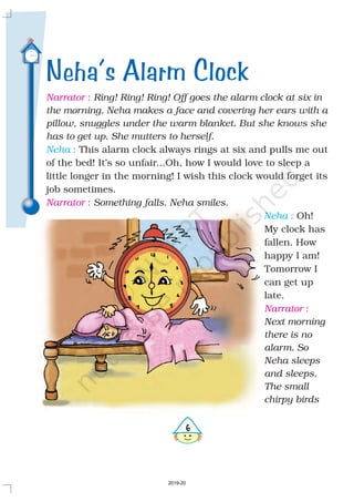 Neha’s Alarm Clock
Narrator
Narrator
Narrator
:
:
:
This alarm clock always rings at six and pulls me out
of the bed! It’s so unfair...Oh, how I would love to sleep a
little longer in the morning! I wish this clock would forget its
job sometimes.
.
Oh!
My clock has
fallen. How
happy I am!
Tomorrow I
can get up
late.
Ring! Ring! Ring! Off goes the alarm clock at six in
the morning. Neha makes a face and covering her ears with a
pillow, snuggles under the warm blanket. But she knows she
has to get up. She mutters to herself.
Something falls. Neha smiles
Next morning
there is no
alarm. So
Neha sleeps
and sleeps.
The small
chirpy birds
Neha
Neha
:
:
6
2019-20
 