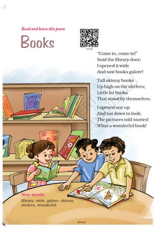 Read and learn this poem
New words
library, wide, galore, skinny,
shelves, wonderful
“Come in, come in!”
Said the library door;
I opened it wide
And saw books galore!
Tall skinny books
Up high on the shelves;
Little fat books
That stood by themselves.
I opened one up
And sat down to look;
The pictures told stories!
What a wonderful book!
Books
2019-20
 