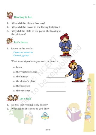 Reading is fun
Let’s listen
Let’s talk
1. What did the library door say?
2. What did the books in the library look like ?
3. Why did the child in the poem like looking at
the pictures?
1. Listen to the words
What word signs have you seen or heard –
at home _________________
at the vegetable shop _________________
at the library _________________
at the doctor’s place _________________
at the bus stop _________________
at the toy shop _________________
1. Do you like reading story books?
2. What kinds of stories do you like?
Come in, come in
Go out, go out
4136
2019-20
 