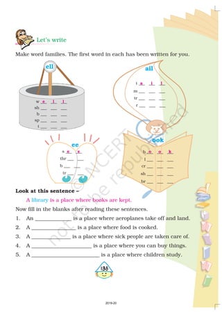 Let’s write
Make word families. The first word in each has been written for you.
ook
l ___ ___ ___
cr ___ ___ ___
sh ___ ___ ___
br ___ ___ ___
o o kb ___ ___ ___
e
ell
w ___ ___ ___
b ___ ___ ___
sp ___ ___ ___
t ___ ___ ___
sh ___ ___ ___
l l
ee
e es ___ ___
thr ___ ___
b ___ ___
tr ___ ___
ail
a i lt ___ ___ ___
m ___ ___ ___
tr ___ ___ ___
r ___ ______
Look at this sentence –
Now fill in the blanks after reading these sentences.
1. An ______________ is a place where aeroplanes take off and land.
2. A _________________ is a place where food is cooked.
3. A _______________ is a place where sick people are taken care of.
4. A _______________________ is a place where you can buy things.
5. A __________________________ is a place where children study.
A is a place where books are kept.library
4138
2019-20
 
