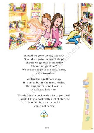 Should we go to the big market?
Should we go to the small shop?
Should we go with somebody?
Should we go alone?
We decided to go to the small shop,
just the two of us.
We like the small bookshop.
It is small but it has many books.
The man in the shop likes us.
He always helps us.
Should I buy a book with a lot of pictures?
Should I buy a book with a lot of stories?
Should I buy a thin book?
I could not decide.
4140
2019-20
 
